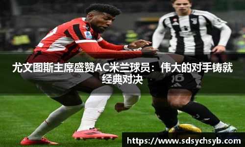 尤文图斯主席盛赞AC米兰球员：伟大的对手铸就经典对决